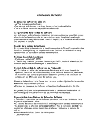 CALIDAD DEL SOFTWARE
La calidad de software se basa en:
-La Vida o duración del software
-Que es muy fácil de usar, practico y tiene muchas funcionalidades.
-Que el software supere las expectativas del usuario.
Aseguramiento de la calidad del software
son actividades sistematizadas necesarias para dar confianza y seguridad en que
el producto (software) cumplirá las expectativas dadas de calidad. un ejemplo
podría ser que el aseguramiento es como un seguro que el software tendrá cuando
una empresa lo compre.
Gestión de la calidad del software
Es un conjunto de actividades de la función general de la Dirección que determina
la calidad, los objetivos y las responsabilidades. Se basa en la determinación y
aplicación de las políticas de calidad de la empresa.
Políticas de calidad de software
• Política de calidad (ISO 9000)
– Directrices y objetivos generales de una organización, relativos a la calidad, tal
como se expresan formalmente por la alta dirección
Control de la calidad del software en su Producción
 El Control de la calidad del software son Técnicas y actividades de carácter
operativo, utilizadas para verificar los requisitos relativos a la calidad, centradas
en mantener bajo control el proceso de desarrollo y eliminar las causas de los
defectos en las diferentes fases del ciclo de vida.
El control de la calidad del software está centrado en dos objetivos fundamentales:
 Mantener bajo control un proceso.
 Eliminar las causas de los defectos en las diferentes fases del ciclo de vida.
En general, se puede decir que el control de de la calidad del software son las
actividades para evaluar la calidad de los productos desarrollados.
Componentes de un Sistema de Calidad de Software
– Estructura organizativa, procedimientos, procesos y recursos necesarios para
implantar la gestión de calidad
• El sistema de calidad se debe adecuar a los objetivos de calidad de la empresa.
• La dirección de la empresa es la responsable de fijar la política de calidad y las
decisiones relativas a iniciar, desarrollar, implantar y actualizar el sistema de
calidad.
• Un sistema de calidad consta de varias partes
– Documentación
 