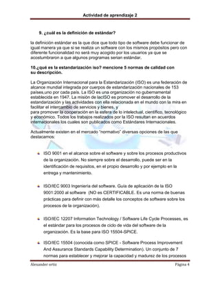 Actividad de aprendizaje 2
Alexander ortiz Página 4
9. ¿cuál es la definición de estándar?
la definición estándar es la que dice que todo tipo de software debe funcionar de
igual manera ya que si se realiza un software con los mismos propósitos pero con
diferente funcionalidad no será muy acogido por los usuarios ya que se
acostumbraron a que algunos programas serian estándar.
10.¿qué es la estandarización iso? mencione 5 normas de calidad con
su descripción.
La Organización Internacional para la Estandarización (ISO) es una federación de
alcance mundial integrada por cuerpos de estandarización nacionales de 153
países,uno por cada país. La ISO es una organización no gubernamental
establecida en 1947. La misión de lacISO es promover el desarrollo de la
estandarización y las actividades con ella relacionada en el mundo con la mira en
facilitar el intercambio de servicios y bienes, y
para promover la cooperación en la esfera de lo intelectual, científico, tecnológico
y económico. Todos los trabajos realizados por la ISO resultan en acuerdos
internacionales los cuales son publicados como Estándares Internacionales.
Actualmente existen en el mercado “normativo” diversas opciones de las que
destacamos:
ISO 9001 en el alcance sobre el software y sobre los procesos productivos
de la organización. No siempre sobre el desarrollo, puede ser en la
identificación de requisitos, en el propio desarrollo y por ejemplo en la
entrega y mantenimiento.
ISO/IEC 9003 Ingeniería del software. Guía de aplicación de la ISO
9001:2000 al software (NO es CERTIFICABLE. Es una norma de buenas
prácticas para definir con más detalle los conceptos de software sobre los
procesos de la organización).
ISO/IEC 12207 Information Technology / Software Life Cycle Processes, es
el estándar para los procesos de ciclo de vida del software de la
organización. Es la base para ISO 15504-SPICE.
ISO/IEC 15504 (conocida como SPICE - Software Process Improvement
And Assurance Standards Capability Determination). Un conjunto de 7
normas para establecer y mejorar la capacidad y madurez de los procesos
 
