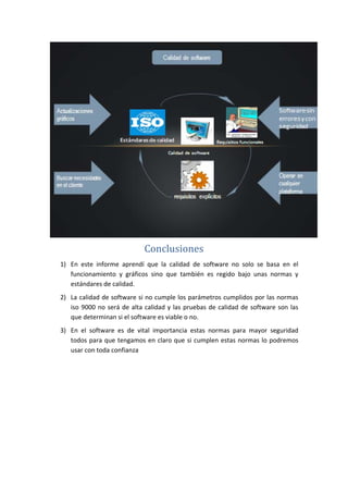 Conclusiones
1) En este informe aprendí que la calidad de software no solo se basa en el
funcionamiento y gráficos sino que también es regido bajo unas normas y
estándares de calidad.
2) La calidad de software si no cumple los parámetros cumplidos por las normas
iso 9000 no será de alta calidad y las pruebas de calidad de software son las
que determinan si el software es viable o no.
3) En el software es de vital importancia estas normas para mayor seguridad
todos para que tengamos en claro que si cumplen estas normas lo podremos
usar con toda confianza
 