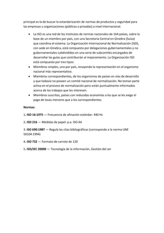 principal es la de buscar la estandarización de normas de productos y seguridad para
las empresas u organizaciones (públicas o privadas) a nivel internacional.
 La ISO es una red de los institutos de normas nacionales de 164 países, sobre la
base de un miembro por país, con una Secretaría Central en Ginebra (Suiza)
que coordina el sistema. La Organización Internacional de Normalización (ISO),
con sede en Ginebra, está compuesta por delegaciones gubernamentales y no
gubernamentales subdivididos en una serie de subcomités encargados de
desarrollar las guías que contribuirán al mejoramiento. La Organización ISO
está compuesta por tres tipos:
 Miembros simples, uno por país, recayendo la representación en el organismo
nacional más representativo.
 Miembros correspondientes, de los organismos de países en vías de desarrollo
y que todavía no poseen un comité nacional de normalización. No toman parte
activa en el proceso de normalización pero están puntualmente informados
acerca de los trabajos que les interesen.
 Miembros suscritos, países con reducidas economías a los que se les exige el
pago de tasas menores que a los correspondientes.
Normas:
1. ISO 16:1975 — Frecuencia de afinación estándar: 440 Hz
2. ISO 216 — Medidas de papel: p.a. ISO A4
3. ISO 690:1987 — Regula las citas bibliográficas (corresponde a la norma UNE
50104:1994)
4. ISO 732 — Formato de carrete de 120
5. ISO/IEC 20000 — Tecnología de la información, Gestión del ser
 