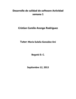 Desarrollo de calidad de software Actividad
semana 1

Cristian Camilo Arango Rodríguez

Tutor: María Eulalia González Uní

Bogotá D. C.

Septiembre 12, 2013

 