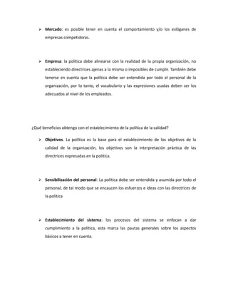  Mercado: es posible tener en cuenta el comportamiento y/o los eslóganes de
empresas competidoras.
 Empresa: la política debe alinearse con la realidad de la propia organización, no
estableciendo directrices ajenas a la misma o imposibles de cumplir. También debe
tenerse en cuenta que la política debe ser entendida por todo el personal de la
organización, por lo tanto, el vocabulario y las expresiones usadas deben ser los
adecuados al nivel de los empleados.
¿Qué beneficios obtengo con el establecimiento de la política de la calidad?
 Objetivos. La política es la base para el establecimiento de los objetivos de la
calidad de la organización, los objetivos son la interpretación práctica de las
directrices expresadas en la política.
 Sensibilización del personal: La política debe ser entendida y asumida por todo el
personal, de tal modo que se encaucen los esfuerzos e ideas con las directrices de
la política
 Establecimiento del sistema: los procesos del sistema se enfocan a dar
cumplimiento a la política, esta marca las pautas generales sobre los aspectos
básicos a tener en cuenta.
 