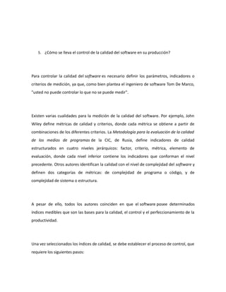 5. ¿Cómo se lleva el control de la calidad del software en su producción?
Para controlar la calidad del software es necesario definir los parámetros, indicadores o
criterios de medición, ya que, como bien plantea el ingeniero de software Tom De Marco,
"usted no puede controlar lo que no se puede medir".
Existen varias cualidades para la medición de la calidad del software. Por ejemplo, John
Wiley define métricas de calidad y criterios, donde cada métrica se obtiene a partir de
combinaciones de los diferentes criterios. La Metodología para la evaluación de la calidad
de los medios de programas de la CIC, de Rusia, define indicadores de calidad
estructurados en cuatro niveles jerárquicos: factor, criterio, métrica, elemento de
evaluación, donde cada nivel inferior contiene los indicadores que conforman el nivel
precedente. Otros autores identifican la calidad con el nivel de complejidad del software y
definen dos categorías de métricas: de complejidad de programa o código, y de
complejidad de sistema o estructura.
A pesar de ello, todos los autores coinciden en que el software posee determinados
índices medibles que son las bases para la calidad, el control y el perfeccionamiento de la
productividad.
Una vez seleccionados los índices de calidad, se debe establecer el proceso de control, que
requiere los siguientes pasos:
 