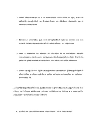  Definir el software que va a ser desarrollado: clasificación por tipo, esfera de
aplicación, complejidad, etc., de acuerdo con los estándares establecidos para el
desarrollo del software.
 Seleccionar una medida que pueda ser aplicada al objeto de control: para cada
clase de software es necesario definir los indicadores y sus magnitudes.
 Crear o determinar los métodos de valoración de los indicadores: métodos
manuales como cuestionarios o encuestas estándares para la medición de criterios
periciales y herramientas automatizadas para medir los criterios de cálculo.
 Definir las regulaciones organizativas para realizar el control: quiénes participan en
el control de la calidad, cuándo se realiza, qué documentos deben ser revisados y
elaborados, etc.
Analizando los puntos anteriores, puede crearse un proyecto para el Aseguramiento de la
Calidad del Software válido para cualquier entidad que se dedique a la investigación,
producción y comercialización del software.
6. ¿Cuáles son los componentes de un sistema de calidad de software?
 