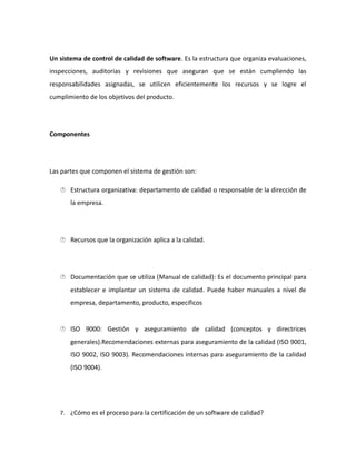 Un sistema de control de calidad de software. Es la estructura que organiza evaluaciones,
inspecciones, auditorias y revisiones que aseguran que se están cumpliendo las
responsabilidades asignadas, se utilicen eficientemente los recursos y se logre el
cumplimiento de los objetivos del producto.
Componentes
Las partes que componen el sistema de gestión son:
 Estructura organizativa: departamento de calidad o responsable de la dirección de
la empresa.
 Recursos que la organización aplica a la calidad.
 Documentación que se utiliza (Manual de calidad): Es el documento principal para
establecer e implantar un sistema de calidad. Puede haber manuales a nivel de
empresa, departamento, producto, específicos
 ISO 9000: Gestión y aseguramiento de calidad (conceptos y directrices
generales).Recomendaciones externas para aseguramiento de la calidad (ISO 9001,
ISO 9002, ISO 9003). Recomendaciones internas para aseguramiento de la calidad
(ISO 9004).
7. ¿Cómo es el proceso para la certificación de un software de calidad?
 