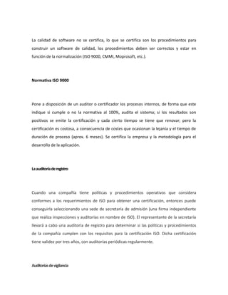 La calidad de software no se certifica, lo que se certifica son los procedimientos para
construir un software de calidad, los procedimientos deben ser correctos y estar en
función de la normalización (ISO 9000, CMMI, Moprosoft, etc.).
Normativa ISO 9000
Pone a disposición de un auditor o certificador los procesos internos, de forma que este
indique si cumple o no la normativa al 100%, audita el sistema; si los resultados son
positivos se emite la certificación y cada cierto tiempo se tiene que renovar; pero la
certificación es costosa, a consecuencia de costes que ocasionan la lejanía y el tiempo de
duración de proceso (aprox. 6 meses). Se certifica la empresa y la metodología para el
desarrollo de la aplicación.
Laauditoríaderegistro
Cuando una compañía tiene políticas y procedimientos operativos que considera
conformes a los requerimientos de ISO para obtener una certificación, entonces puede
conseguirla seleccionando una sede de secretaría de admisión (una firma independiente
que realiza inspecciones y auditorías en nombre de ISO). El representante de la secretaría
llevará a cabo una auditoría de registro para determinar si las políticas y procedimientos
de la compañía cumplen con los requisitos para la certificación ISO. Dicha certificación
tiene validez por tres años, con auditorías periódicas regularmente.
Auditoríasdevigilancia
 