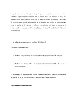 Luego de obtener la certificación de ISO, el representante de la secretaría de admisión
acreditada regresará periódicamente (por lo general, cada seis meses o un año) para
determinar si la compañía aún cumple con los requisitos para la certificación. Estas visitas
de seguimientos se conocen como auditorías de vigilancia, que pueden ser tan exhaustivas
como la auditoría de registro e incluirán inspecciones para que se mantenga la
conformidad con cualquier cambio que se haya producido en los estándares ISO desde la
última auditoría.
8. ¿Qué factores determinan la calidad del software?
Existen dos tipos de factores:
 Factores que pueden ser medidos directamente (errores/unidad de tiempo).
 Factores que solo pueden ser medidos indirectamente (facilidad de uso o de
mantenimiento).
En ambos casos se puede medir la calidad, debemos comparar el software (documentos,
programas, etc.) con alguna referencia y llegar a una indicación de calidad.
Factores de Calidad según McCall
 