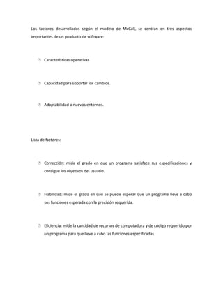 Los factores desarrollados según el modelo de McCall, se centran en tres aspectos
importantes de un producto de software:
 Características operativas.
 Capacidad para soportar los cambios.
 Adaptabilidad a nuevos entornos.
Lista de factores:
 Corrección: mide el grado en que un programa satisface sus especificaciones y
consigue los objetivos del usuario.
 Fiabilidad: mide el grado en que se puede esperar que un programa lleve a cabo
sus funciones esperada con la precisión requerida.
 Eficiencia: mide la cantidad de recursos de computadora y de código requerido por
un programa para que lleve a cabo las funciones especificadas.
 