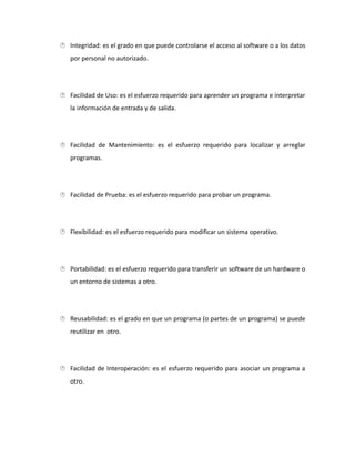  Integridad: es el grado en que puede controlarse el acceso al software o a los datos
por personal no autorizado.
 Facilidad de Uso: es el esfuerzo requerido para aprender un programa e interpretar
la información de entrada y de salida.
 Facilidad de Mantenimiento: es el esfuerzo requerido para localizar y arreglar
programas.
 Facilidad de Prueba: es el esfuerzo requerido para probar un programa.
 Flexibilidad: es el esfuerzo requerido para modificar un sistema operativo.
 Portabilidad: es el esfuerzo requerido para transferir un software de un hardware o
un entorno de sistemas a otro.
 Reusabilidad: es el grado en que un programa (o partes de un programa) se puede
reutilizar en otro.
 Facilidad de Interoperación: es el esfuerzo requerido para asociar un programa a
otro.
 