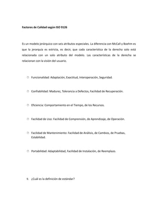 Factores de Calidad según ISO 9126
Es un modelo jerárquico con seis atributos especiales. La diferencia con McCall y Boehm es
que la jerarquía es estricta, es decir, que cada característica de la derecha solo está
relacionada con un solo atributo del modelo. Las características de la derecha se
relacionan con la visión del usuario.
 Funcionalidad: Adaptación, Exactitud, Interoperación, Seguridad.
 Confiabilidad: Madurez, Tolerancia a Defectos, Facilidad de Recuperación.
 Eficiencia: Comportamiento en el Tiempo, de los Recursos.
 Facilidad de Uso: Facilidad de Comprensión, de Aprendizaje, de Operación.
 Facilidad de Mantenimiento: Facilidad de Análisis, de Cambios, de Pruebas,
Estabilidad.
 Portabilidad: Adaptabilidad, Facilidad de Instalación, de Reemplazo.
9. ¿Cuál es la definición de estándar?
 