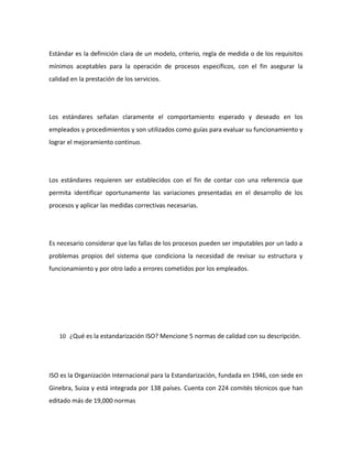 Estándar es la definición clara de un modelo, criterio, regla de medida o de los requisitos
mínimos aceptables para la operación de procesos específicos, con el fin asegurar la
calidad en la prestación de los servicios.
Los estándares señalan claramente el comportamiento esperado y deseado en los
empleados y procedimientos y son utilizados como guías para evaluar su funcionamiento y
lograr el mejoramiento continuo.
Los estándares requieren ser establecidos con el fin de contar con una referencia que
permita identificar oportunamente las variaciones presentadas en el desarrollo de los
procesos y aplicar las medidas correctivas necesarias.
Es necesario considerar que las fallas de los procesos pueden ser imputables por un lado a
problemas propios del sistema que condiciona la necesidad de revisar su estructura y
funcionamiento y por otro lado a errores cometidos por los empleados.
10 ¿Qué es la estandarización ISO? Mencione 5 normas de calidad con su descripción.
ISO es la Organización Internacional para la Estandarización, fundada en 1946, con sede en
Ginebra, Suiza y está integrada por 138 países. Cuenta con 224 comités técnicos que han
editado más de 19,000 normas
 