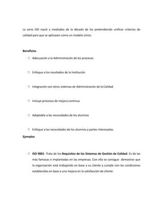 La serie ISO nació a mediados de la década de los pretendiendo unificar criterios de
calidad para que se aplicasen como un modelo único.
Beneficios
 Adecuación a la Administración de los procesos
 Enfoque a los resultados de la Institución
 Integración con otros sistemas de Administración de la Calidad
 Incluye procesos de mejora continua
 Adaptable a las necesidades de los alumnos
 Enfoque a las necesidades de los alumnos y partes interesadas.
Ejemplos
 ISO 9001- Trata de los Requisitos de los Sistemas de Gestión de Calidad. Es de las
más famosas e implantadas en las empresas. Con ella se consigue demostrar que
la organización está trabajando en base a su cliente y cumple con las condiciones
establecidas en base a una mejora en la satisfacción de cliente.
 