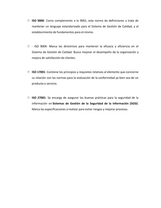  ISO 9000- Como complemento a la 9001, esta norma da definiciones y trata de
mantener un lenguaje estandarizado para el Sistema de Gestión de Calidad, y el
establecimiento de fundamentos para el mismo.
 - ISO 9004- Marca las directrices para mantener la eficacia y eficiencia en el
Sistema de Gestión de Calidad. Busca mejorar el desempeño de la organización y
mejora de satisfacción de clientes.
 ISO 17001- Contiene los principios y requisitos relativos al elemento que concierne
su relación con las normas para la evaluación de la conformidad ya bien sea de un
producto o servicio.
 ISO 27001- Se encarga de asegurar las buenas prácticas para la seguridad de la
información en Sistemas de Gestión de la Seguridad de la Información (SGSI).
Marca las especificaciones a realizar para evitar riesgos y mejorar procesos.
 