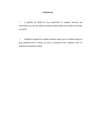 Conclusiones
 La gestión de calidad es muy importante en cualquier proceso, sea
informático o no, por ello todos los aspectos relacionados con el deben ser tenidos
en cuenta.
 Mediante la gestión de calidad, podemos lograr que un software tenga un
gran potencial para el cliente, así que la conocemos bien, podemos crear un
producto de excelente calidad.
 