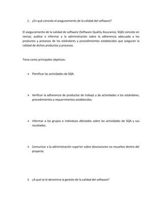 2. ¿En qué consiste el aseguramiento de la calidad del software?
El aseguramiento de la calidad de software (Software Quality Assurance, SQA) consiste en
revisar, auditar e informar a la administración sobre la adherencia adecuada a los
productos y procesos de los estándares y procedimientos establecidos que aseguran la
calidad de dichos productos y procesos.
Tiene como principales objetivos:
 Planificar las actividades de SQA.
 Verificar la adherencia de productos de trabajo y de actividades a los estándares,
procedimientos y requerimientos establecidos.
 Informar a los grupos e individuos afectados sobre las actividades de SQA y sus
resultados.
 Comunicar a la administración superior sobre desviaciones no resueltas dentro del
proyecto.
3. ¿A qué se le denomina la gestión de la calidad del software?
 