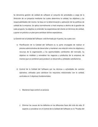 Se denomina gestión de calidad de software al conjunto de actividades a cargo de la
Dirección de un proyecto mediante las cuales determina la calidad, los objetivos y las
responsabilidades del mismo. Se basa en la determinación y aplicación de las políticas de
calidad de la empresa. Se aplica normalmente a nivel empresa o dentro de la gestión de
cada proyecto. Su objetivo es entender las expectativas del cliente en términos de calidad,
y poner en práctica un plan para satisfacer dichas expectativas.
La Gestión de la Calidad del Software está formada por 4 partes, las cuales son:
1) Planificación de la Calidad del Software: es la parte encargada de realizar el
proceso administrativo de desarrollar y mantener una relación entre los objetivos y
recursos de la organización; y las oportunidades cambiantes del mercado. Su
objetivo es modelar y remodelar los negocios y productos de la empresa, de
manera que se combinen para producir un desarrollo y utilidades satisfactorias.
2) Control de la Calidad del Software: son las técnicas y actividades de carácter
operativo, utilizadas para satisfacer los requisitos relacionados con la calidad,
centradas en 2 objetivos fundamentales:
1. Mantener bajo control un proceso
2. Eliminar las causas de los defectos en las diferentes fases del ciclo de vida. El
aspecto a considerar en el Control de la Calidad del Software es la “Prueba del
 