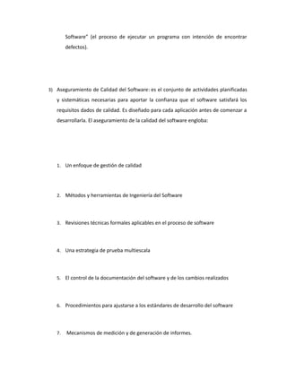 Software” (el proceso de ejecutar un programa con intención de encontrar
defectos).
3) Aseguramiento de Calidad del Software: es el conjunto de actividades planificadas
y sistemáticas necesarias para aportar la confianza que el software satisfará los
requisitos dados de calidad. Es diseñado para cada aplicación antes de comenzar a
desarrollarla. El aseguramiento de la calidad del software engloba:
1. Un enfoque de gestión de calidad
2. Métodos y herramientas de Ingeniería del Software
3. Revisiones técnicas formales aplicables en el proceso de software
4. Una estrategia de prueba multiescala
5. El control de la documentación del software y de los cambios realizados
6. Procedimientos para ajustarse a los estándares de desarrollo del software
7. Mecanismos de medición y de generación de informes.
 