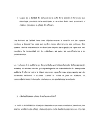 4) Mejora de la Calidad del Software: es la parte de la Gestión de la Calidad que
contribuye, por medio de las mediciones, a los análisis de los datos y auditorias, a
efectuar mejoras en la calidad del software.
Una Auditoria de Calidad tiene como objetivo mostrar la situación real para aportar
confianza y destacar las áreas que pueden afectar adversamente esa confianza. Otro
objetivo consiste en suministrar una evaluación objetiva de los productos y procesos para
corroborar la conformidad con los estándares, las guías, las especificaciones y los
procedimientos.
Los resultados de la auditoria son documentados y remitidos al director de la organización
auditada, a la entidad auditora, y cualquier organización externa identificada en el plan de
auditoría. El informe incluye la lista de elementos no conformes u otros aspectos para las
posteriores revisiones y acciones. Cuando se realiza el plan de auditoría, las
recomendaciones son informadas e incluidas en los resultados de la auditoria.
4. ¿Qué políticas de calidad de software existen?
Las Políticas de Calidad son el conjunto de medidas que toma un individuo o empresa para
alcanzar un objetivo de calidad establecido como meta. Su objetivo es mantener el tiempo
 