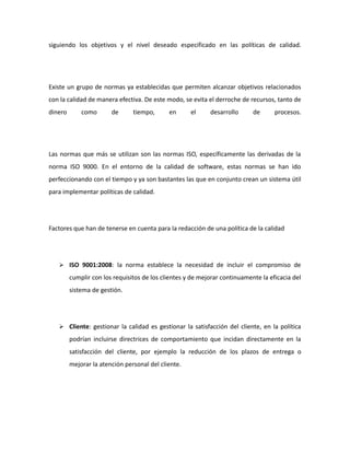 siguiendo los objetivos y el nivel deseado especificado en las políticas de calidad.
Existe un grupo de normas ya establecidas que permiten alcanzar objetivos relacionados
con la calidad de manera efectiva. De este modo, se evita el derroche de recursos, tanto de
dinero como de tiempo, en el desarrollo de procesos.
Las normas que más se utilizan son las normas ISO, específicamente las derivadas de la
norma ISO 9000. En el entorno de la calidad de software, estas normas se han ido
perfeccionando con el tiempo y ya son bastantes las que en conjunto crean un sistema útil
para implementar políticas de calidad.
Factores que han de tenerse en cuenta para la redacción de una política de la calidad
 ISO 9001:2008: la norma establece la necesidad de incluir el compromiso de
cumplir con los requisitos de los clientes y de mejorar continuamente la eficacia del
sistema de gestión.
 Cliente: gestionar la calidad es gestionar la satisfacción del cliente, en la política
podrían incluirse directrices de comportamiento que incidan directamente en la
satisfacción del cliente, por ejemplo la reducción de los plazos de entrega o
mejorar la atención personal del cliente.
 