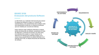ISO/IEC 9126
Evaluación del producto Software
La ISO 9126 es un estándar internacional para evaluar
la calidad del software en base a un conjunto de
características y sub-características de la calidad. Cada
sub-característica consta de un conjunto de atributos
que son medidos por una serie de métricas.
Estas métricas miden artefactos obtenidos en etapas
tardías del desarrollo de software, aumentando el costo
de detección y corrección de errores. Por esta razón,
en la literatura ha surgido un mayor interés por la
definición de métricas que pretenden evaluar una o
varias de las características de calidad definidas en el
estándar ISO 9126, en etapas tempranas del desarrollo
de software.
 