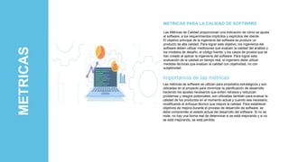 METRICAS Las Métricas de Calidad proporcionan una indicación de cómo se ajusta
el software, a los requerimientos implícitos y explícitos del cliente.
El objetivo principal de la ingeniería del software es producir un
producto de alta calidad. Para lograr este objetivo, los ingenieros del
software deben utilizar mediciones que evalúen la calidad del análisis y
los modelos de desafío, el código fuente, y los casos de prueba que se
han creado al aplicar la ingeniería del software. Para lograr esta
evaluación de la calidad en tiempo real, el ingeniero debe utilizar
medidas técnicas que evalúan la calidad con objetividad, no con
subjetividad.
METRICAS PARA LA CALIDAD DE SOFTWARE
Importancia de las métricas
Las métricas de software se utilizan para propósitos estratégicos y son
utilizadas en el proyecto para minimizar la planificación de desarrollo
haciendo los ajustes necesarios que eviten retrasos y reduzcan
problemas y riesgos potenciales, son utilizadas también para evaluar la
calidad de los productos en el momento actual y cuando sea necesario,
modificando el enfoque técnico que mejore la calidad. Para establecer
objetivos de mejora durante el proceso de desarrollo de software, se
debe comprender el estado actual del desarrollo del software. Si no se
mide, no hay una forma real de determinar si se está mejorando y si no
se está mejorando, se está perdido.
 