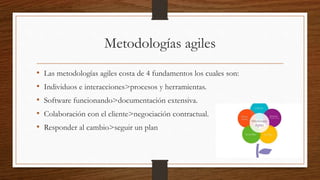 Metodologías agiles
• Las metodologías agiles costa de 4 fundamentos los cuales son:
• Individuos e interacciones>procesos y herramientas.
• Software funcionando>documentación extensiva.
• Colaboración con el cliente>negociación contractual.
• Responder al cambio>seguir un plan
 