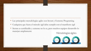 • Las principales metodologías agiles son Scrum y Extreme Programing.
• Cualquiera que fuera el método ágil debe cumplir con el manifiesto ágil
• Scrum es certificable y extreme no lo es, pero muchos equipos desarrollo lo
manejan ampliamente
 