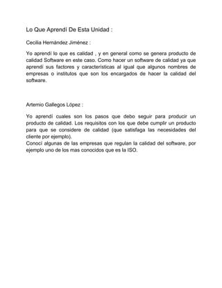 Lo Que Aprendí De Esta Unidad :
Cecilia Hernández Jiménez :
Yo aprendí lo que es calidad , y en general como se genera producto de
calidad Software en este caso. Como hacer un software de calidad ya que
aprendí sus factores y características al igual que algunos nombres de
empresas o institutos que son los encargados de hacer la calidad del
software.
Artemio Gallegos López :
Yo aprendí cuales son los pasos que debo seguir para producir un
producto de calidad. Los requisitos con los que debe cumplir un producto
para que se considere de calidad (que satisfaga las necesidades del
cliente por ejemplo).
Conocí algunas de las empresas que regulan la calidad del software, por
ejemplo uno de los mas conocidos que es la ISO.
 
