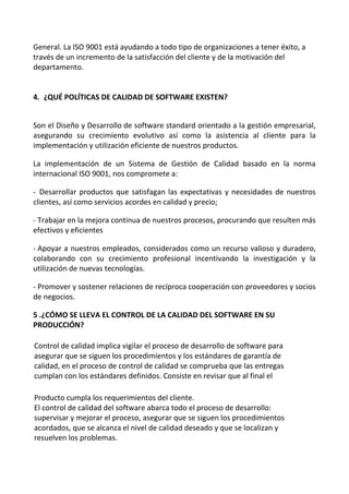 General. La ISO 9001 está ayudando a todo tipo de organizaciones a tener éxito, a
través de un incremento de la satisfacción del cliente y de la motivación del
departamento.
4. ¿QUÉ POLÍTICAS DE CALIDAD DE SOFTWARE EXISTEN?
Son el Diseño y Desarrollo de software standard orientado a la gestión empresarial,
asegurando su crecimiento evolutivo así como la asistencia al cliente para la
implementación y utilización eficiente de nuestros productos.
La implementación de un Sistema de Gestión de Calidad basado en la norma
internacional ISO 9001, nos compromete a:
- Desarrollar productos que satisfagan las expectativas y necesidades de nuestros
clientes, así como servicios acordes en calidad y precio;
- Trabajar en la mejora continua de nuestros procesos, procurando que resulten más
efectivos y eficientes
- Apoyar a nuestros empleados, considerados como un recurso valioso y duradero,
colaborando con su crecimiento profesional incentivando la investigación y la
utilización de nuevas tecnologías.
- Promover y sostener relaciones de recíproca cooperación con proveedores y socios
de negocios.
5 .¿CÓMO SE LLEVA EL CONTROL DE LA CALIDAD DEL SOFTWARE EN SU
PRODUCCIÓN?
Control de calidad implica vigilar el proceso de desarrollo de software para
asegurar que se siguen los procedimientos y los estándares de garantía de
calidad, en el proceso de control de calidad se comprueba que las entregas
cumplan con los estándares definidos. Consiste en revisar que al final el
Producto cumpla los requerimientos del cliente.
El control de calidad del software abarca todo el proceso de desarrollo:
supervisar y mejorar el proceso, asegurar que se siguen los procedimientos
acordados, que se alcanza el nivel de calidad deseado y que se localizan y
resuelven los problemas.
 