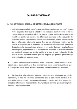 CALIDAD DE SOFTWARE
1. TRES DEFINICIONES DADAS AL CONCEPTO DE CALIDAD DE SOFTWARE
 Calidad se puede definir como "una característica o atributo de una cosa". De esta
forma se podría decir que la calidad de los productos puede medirse como una
comparación de sus características y atributos. Una de las formas de realizar una
medida de calidad es observar las diferencias ocurridas en la producción dos
productos iguales. La producción de artículos de cualquier especie no asegura que
dos de ellos sean totalmente iguales. Uno de los principales objetivos de dar
calidad a los productos es minimizar las diferencias entre unidades producidas.
Estas diferencias tienen diversos orígenes y, por tanto, distintas y amplias formas
de corregirlos, dependiendo de la naturaleza del producto. Lo primordial es tener
en cuenta el concepto de brindar calidad a lo que se está realizando. Brindar
calidad es una actividad esencial para un negocio que produce productos que
serán utilizados por otras personas
 "Calidad suele significar el conjunto de las cualidades. Cuando se dice que un
caballo es de buena calidad, se da a entender que posee todas las cualidades que
constituyen el caballo bueno. Por esta esta razón llamamos calidad y no cualidad."
 Significa desarrollar, diseñar y producir y mantener un producto que sea el más
económico, el más útil y siempre satisfactorio para el consumidor. Calidad, es la
aplicación de los principios y técnicas estadísticas en todas las fases de la producción,
dirigida a la fabricación más económica de un producto (servicio) que es útil en grado
máximo y que tiene mercado.
 