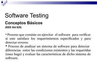 Software Testing
Conceptos Básicos
(IEEE Std 829)
 Proceso que consiste en ejercitar el software para verificar
si este satisface los requerimientos especificados y para
detectar errores.
 Proceso de analizar un sistema de software para detectar
diferencias entre las condiciones existentes y las requeridas
(osea bugs) y evaluar las características de dicho sistema de
software.
 