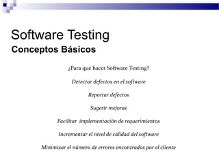 Software Testing
¿Para qué hacer Software Testing?
Conceptos Básicos
Detectar defectos en el software
Reportar defectos
Sugerir mejoras
Facilitar implementación de requerimientos
Incrementar el nivel de calidad del software
Minimizar el número de errores encontrados por el cliente
 