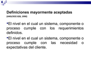 Definiciones mayormente aceptadas
(ANSI/IEEE 828, 1990)
El nivel en el cual un sistema, componente o
proceso cumple con los requerimientos
definidos.
El nivel en el cual un sistema, componente o
proceso cumple con las necesidad o
expectativas del cliente.
 