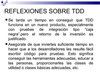 REFLEXIONES SOBRE TDD
 Se tarda un tiempo en conseguir que TDD
funciona en un nuevo producto, especialmente
con pruebas de integración tipo “caja
negra”,pero el retorno de la inversión es
justificado.
 Asegúrate de que inviertes suficiente tiempo en
hacer que a los desarrolladores les resulte fácil
escribir código para pruebas. Esto significa
conseguir las herramientas adecuadas, educar a
las personas, proporcionarles las clases de
utilidad o clases básicas adecuadas, etc.
 