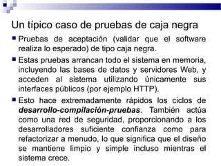 Un típico caso de pruebas de caja negra
 Pruebas de aceptación (validar que el software
realiza lo esperado) de tipo caja negra.
 Estas pruebas arrancan todo el sistema en memoria,
incluyendo las bases de datos y servidores Web, y
acceden al sistema utilizando únicamente sus
interfaces públicos (por ejemplo HTTP).
 Esto hace extremadamente rápidos los ciclos de
desarrollo-compilación-pruebas. También actúa
como una red de seguridad, proporcionando a los
desarrolladores suficiente confianza como para
refactorizar a menudo, lo que significa que el diseño
se mantiene limpio y simple incluso mientras el
sistema crece.
 