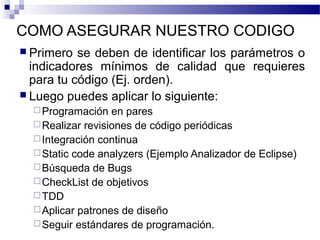 COMO ASEGURAR NUESTRO CODIGO
 Primero se deben de identificar los parámetros o
indicadores mínimos de calidad que requieres
para tu código (Ej. orden).
 Luego puedes aplicar lo siguiente:
Programación en pares
Realizar revisiones de código periódicas
Integración continua
Static code analyzers (Ejemplo Analizador de Eclipse)
Búsqueda de Bugs
CheckList de objetivos
TDD
Aplicar patrones de diseño
Seguir estándares de programación.
 