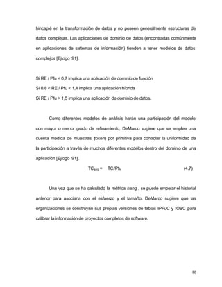80
hincapié en la transformación de datos y no poseen generalmente estructuras de
datos complejas. Las aplicaciones de dominio de datos (encontradas comúnmente
en aplicaciones de sistemas de información) tienden a tener modelos de datos
complejos [Ejiogo ‘91].
Si RE / Pfu < 0,7 implica una aplicación de dominio de función
Si 0,8 < RE / Pfu < 1,4 implica una aplicación híbrida
Si RE / Pfu > 1,5 implica una aplicación de dominio de datos.
Como diferentes modelos de análisis harán una participación del modelo
con mayor o menor grado de refinamiento, DeMarco sugiere que se emplee una
cuenta medida de muestras (token) por primitiva para controlar la uniformidad de
la participación a través de muchos diferentes modelos dentro del dominio de una
aplicación [Ejiogo ‘91].
TCavg = TCi/Pfu (4.7)
Una vez que se ha calculado la métrica bang , se puede empelar el historial
anterior para asociarla con el esfuerzo y el tamaño. DeMarco sugiere que las
organizaciones se construyan sus propias versiones de tablas IPFuC y IOBC para
calibrar la información de proyectos completos de software.
 