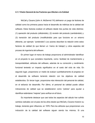 62
4.1.1 Visión General de los Factores que Afectan a la Calidad
McCall y Cavano [John A. McDermid ‘91] definieron un juego de factores de
calidad como los primeros pasos hacia el desarrollo de métricas de la calidad del
software. Estos factores evalúan el software desde tres puntos de vista distintos:
(1) operación del producto (utilizándolo), (2) revisión del producto (cambiándolo) y
(3) transición del producto (modificándolo para que funcione en un entorno
diferente, por ejemplo: “portándolo”) Los autores describen la relación entre estos
factores de calidad (lo que llaman un ‘marco de trabajo’) y otros aspectos del
proceso de ingeniería del software:
En primer lugar el marco de trabajo proporciona al administrador identificar
en el proyecto lo que considera importante, como: facilidad de mantenimiento y
transportabilidad, atributos del software, además de su corrección y rendimiento
funcional teniendo un impacto significativo en el costo del ciclo de vida. En
segundo lugar, proporciona un medio de evaluar cuantitativamente el progreso en
el desarrollo de software teniendo relación con los objetivos de calidad
establecidos. En tercer lugar, proporciona más interacción del personal de calidad,
en el esfuerzo de desarrollo. Por último, el personal de calidad puede utilizar
indicaciones de calidad que se establecieron como ”pobres” para ayudar a
identificar estándares “mejores” para verificar en el futuro.
Es importante destacar que casi todos los aspectos del cálculo han sufrido
cambios radicales con el paso de los años desde que McCall y Cavano hicieron su
trabajo, teniendo gran influencia, en 1978. Pero los atributos que proporcionan una
indicación de la calidad del software siguen siendo los mismos. Si una
 