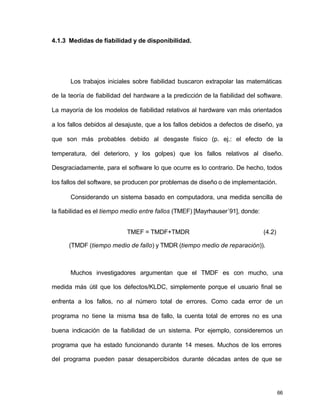 66
4.1.3 Medidas de fiabilidad y de disponibilidad.
Los trabajos iniciales sobre fiabilidad buscaron extrapolar las matemáticas
de la teoría de fiabilidad del hardware a la predicción de la fiabilidad del software.
La mayoría de los modelos de fiabilidad relativos al hardware van más orientados
a los fallos debidos al desajuste, que a los fallos debidos a defectos de diseño, ya
que son más probables debido al desgaste físico (p. ej.: el efecto de la
temperatura, del deterioro, y los golpes) que los fallos relativos al diseño.
Desgraciadamente, para el software lo que ocurre es lo contrario. De hecho, todos
los fallos del software, se producen por problemas de diseño o de implementación.
Considerando un sistema basado en computadora, una medida sencilla de
la fiabilidad es el tiempo medio entre fallos (TMEF) [Mayrhauser´91], donde:
TMEF = TMDF+TMDR (4.2)
(TMDF (tiempo medio de fallo) y TMDR (tiempo medio de reparación)).
Muchos investigadores argumentan que el TMDF es con mucho, una
medida más útil que los defectos/KLDC, simplemente porque el usuario final se
enfrenta a los fallos, no al número total de errores. Como cada error de un
programa no tiene la misma tasa de fallo, la cuenta total de errores no es una
buena indicación de la fiabilidad de un sistema. Por ejemplo, consideremos un
programa que ha estado funcionando durante 14 meses. Muchos de los errores
del programa pueden pasar desapercibidos durante décadas antes de que se
 