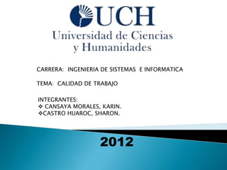 CARRERA: INGENIERIA DE SISTEMAS E INFORMATICA

TEMA: CALIDAD DE TRABAJO

INTEGRANTES:
 CANSAYA MORALES, KARIN.
CASTRO HUAROC, SHARON.




                   2012
 