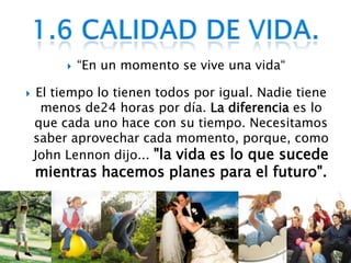 “En un momento se vive una vida“El tiempo lo tienen todos por igual. Nadie tiene menos de24 horas por día. La diferencia es lo que cada uno hace con su tiempo. Necesitamos saber aprovechar cada momento, porque, como John Lennon dijo..."la vida es lo que sucede mientras hacemos planes para el futuro".1.6 Calidad de vida.