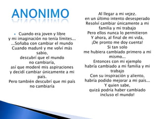 anonimoAl llegar a mi vejez.en un último intento desesperadoResolví cambiar únicamente a mi familia y mi trabajoPero ellos nunca lo permitieronY ahora, al final de mi vida, ¡De pronto me doy cuenta!Si tan solo me hubiera cambiado primero a mi mismo...Entonces con mi ejemplo habría cambiado a mi familia y mi trabajoCon su inspiración y aliento, habría podido mejorar a mi país...Y quien sabe, quizá podría haber cambiado incluso el mundo!Cuando era joven y libre y mi imaginación no tenía límites... ...Soñaba con cambiar el mundoCuando maduré y me volví más sabio, descubrí que el mundono cambiaría, así que moderé mis aspiraciones y decidí cambiar únicamente a mi país.Pero también descubrí que mi país no cambiaría
