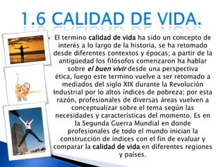 El termino calidad de vida ha sido un concepto de interés a lo largo de la historia, se ha retomado desde diferentes contextos y épocas; a partir de la antigüedad los filósofos comenzaron ha hablar sobre el buen vivirdesde una perspectiva ética, luego este termino vuelve a ser retomado a mediados del siglo XIX durante la Revolución Industrial por lo altos índices de pobreza; por esta razón, profesionales de diversas áreas vuelven a conceptualizar sobre el tema según las necesidades y características del momento. Es en la Segunda Guerra Mundial en donde profesionales de todo el mundo inician la construcción de índices con el fin de evaluar y comparar la calidad de vida en diferentes regiones y países.1.6 Calidad de vida.