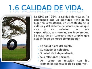 La OMS en 1994, la calidad de vida es "la percepción que un individuo tiene de su lugar en la existencia, en el contexto de la cultura y del sistema de valores en los que vive y en relación con sus expectativas, sus normas, sus inquietudes. Se trata de un concepto muy amplio que está influido de modo complejo por:La Salud física del sujeto, Su estado psicológico,Su nivel de independencia, Sus relaciones sociales, Así como su relación con los elementos esenciales de su entorno“.1.6 Calidad de vida.