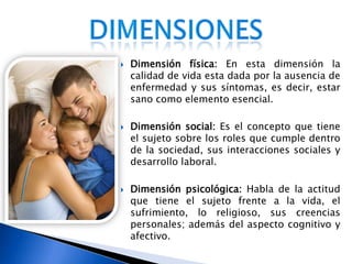 Dimensión física: En esta dimensión la calidad de vida esta dada por la ausencia de enfermedad y sus síntomas, es decir, estar sano como elemento esencial. Dimensión social: Es el concepto que tiene el sujeto sobre los roles que cumple dentro de la sociedad, sus interacciones sociales y desarrollo laboral. Dimensión psicológica: Habla de la actitud que tiene el sujeto frente a la vida, el sufrimiento, lo religioso, sus creencias personales; además del aspecto cognitivo y afectivo. dimensiones