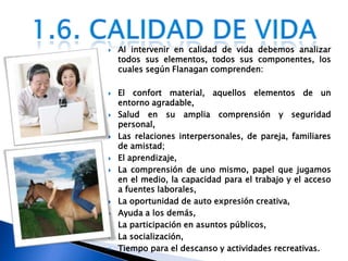 Al intervenir en calidad de vida debemos analizar todos sus elementos, todos sus componentes, los cuales según Flanagan comprenden: El confort material, aquellos elementos de un entorno agradable, Salud en su amplia comprensión y seguridad personal, Las relaciones interpersonales, de pareja, familiares de amistad;El aprendizaje, La comprensión de uno mismo, papel que jugamos en el medio, la capacidad para el trabajo y el acceso a fuentes laborales, La oportunidad de auto expresión creativa, Ayuda a los demás, La participación en asuntos públicos, La socialización, Tiempo para el descanso y actividades recreativas.1.6. Calidad de vida