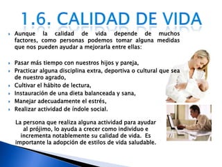 Aunque la calidad de vida depende de muchos factores, como personas podemos tomar alguna medidas que nos pueden ayudar a mejorarla entre ellas:Pasar más tiempo con nuestros hijos y pareja, Practicar alguna disciplina extra, deportiva o cultural que sea de nuestro agrado, Cultivar el hábito de lectura, Instauración de una dieta balanceada y sana, Manejar adecuadamente el estrés, Realizar actividad de índole social. 1.6. Calidad de vidaLa persona que realiza alguna actividad para ayudar   al prójimo, lo ayuda a crecer como individuo e  incrementa notablemente su calidad de vida.  Es importante la adopción de estilos de vida saludable.