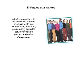 Enfoques cualitativos adopta una postura de escuchar a la persona mientras relata sus experiencias, desafíos y problemas, y cómo los servicios sociales pueden  apoyarles   eficazmente .  