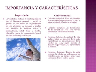 Importancia:                                    Características:
   La Calidad de Vida es de vital importancia        Concepto subjetivo: Cada ser humano
    para el Bienestar personal y social en             tiene su concepto propio sobre la vida y
                                                       sobre la calidad de vida, la felicidad.
    general. La cual abarca en su generalidad
    no solo elementos de riquezas y empleo
    sino también de ambiente físico y                 Concepto universal: Las dimensiones
                                                       de la calidad de vida son valores
    arquitectónico, salud física y mental,             comunes en las diversas culturas.
    educación, recreación y pertenencia, la cual
    nos dará felicidad y satisfacción
                                                      Concepto holístico: La calidad de vida
                                                       incluye todos los aspectos de la vida,
.                                                      repartidos en las tres dimensiones de la
                                                       calidad de vida, según explica el
                                                       modelo biopsicosocial. El ser humano
                                                       es un todo.

                                                      Concepto dinámico: Dentro de cada
                                                       persona, la calidad de vida cambia en
                                                       periodos cortos de tiempo: unas veces
                                                       somos más felices y otras menos.
 