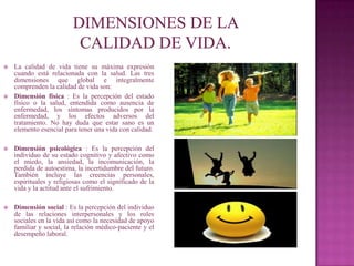    La calidad de vida tiene su máxima expresión
    cuando está relacionada con la salud. Las tres
    dimensiones que global e integralmente
    comprenden la calidad de vida son:
   Dimensión física : Es la percepción del estado
    físico o la salud, entendida como ausencia de
    enfermedad, los síntomas producidos por la
    enfermedad, y los efectos adversos del
    tratamiento. No hay duda que estar sano es un
    elemento esencial para tener una vida con calidad.

   Dimensión psicológica : Es la percepción del
    individuo de su estado cognitivo y afectivo como
    el miedo, la ansiedad, la incomunicación, la
    perdida de autoestima, la incertidumbre del futuro.
    También incluye las creencias personales,
    espirituales y religiosas como el significado de la
    vida y la actitud ante el sufrimiento.

   Dimensión social : Es la percepción del individuo
    de las relaciones interpersonales y los roles
    sociales en la vida así como la necesidad de apoyo
    familiar y social, la relación médico-paciente y el
    desempeño laboral.
 
